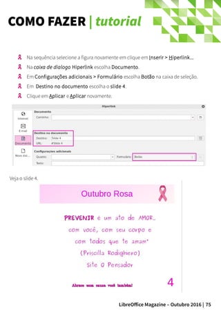75LibreOffice Magazine – Outubro 2016 |
COMO FAZER | tutorial
Veja o slide 4.
Na sequência selecione a figura novamente em clique em Inserir > Hiperlink...
Na caixa de dialogo Hiperlink escolha Documento.
Em Configurações adicionais > Formulário escolha Botão na caixa de seleção.
Em Destino no documento escolha o slide 4.
Clique em Aplicar e Aplicar novamente.
 