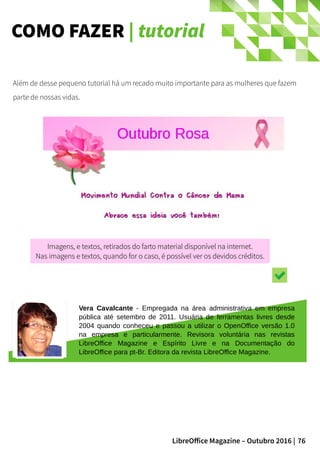 76LibreOffice Magazine – Outubro 2016 |
COMO FAZER | tutorial
Além de desse pequeno tutorial há um recado muito importante para as mulheres que fazem
parte de nossas vidas.
Vera Cavalcante - Empregada na área administrativa em empresa
pública até setembro de 2011. Usuária de ferramentas livres desde
2004 quando conheceu e passou a utilizar o OpenOffice versão 1.0
na empresa e particularmente. Revisora voluntária nas revistas
LibreOffice Magazine e Espírito Livre e na Documentação do
LibreOffice para pt-Br. Editora da revista LibreOffice Magazine.
Imagens, e textos, retirados do farto material disponível na internet.Imagens, e textos, retirados do farto material disponível na internet.
Nas imagens e textos, quando for o caso, é possível ver os devidos créditos.Nas imagens e textos, quando for o caso, é possível ver os devidos créditos.
 