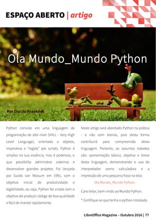 77LibreOffice Magazine – Outubro 2016 |
Python consiste em uma linguagem de
programação de alto nível (VHLL - Very High
Level Language), orientada a objetos,
imperativa e “regida” por scripts. Python é
simples na sua essência, mas é poderosa, o
que possibilita administrar sistemas e
desenvolver grandes projetos. Foi lançada
por Guido van Rossum em 1991, com o
objetivo inicial de produtividade e
legibilidade, ou seja, Python foi criada com o
objetivo de produzir código de boa qualidade
e fácil de manter rapidamente.
Neste artigo será abordado Python na prática
- e não com teorias, pois desta forma
contribuirá para compreensão desta
linguagem. Portanto, os assuntos tratados
são: apresentação básica, objetiva e breve
desta linguagem, demonstrando o uso de
interpretador como calculadora e a
impressão de uma pequena frase na tela:
Ola Mundo_Mundo Python.
Caro leitor, bem-vindo ao Mundo Python.
* Certifique-se que tenha o python instalado.
ESPAÇO ABERTO | artigo
Por Danilo Praxedes
Ola Mundo_Mundo Python
 