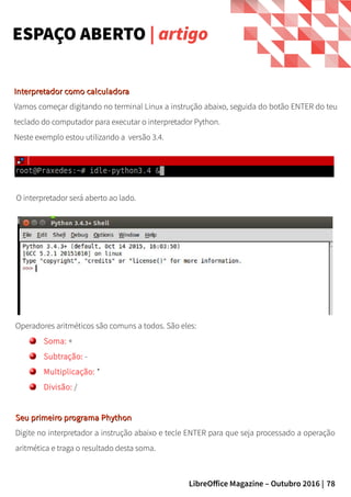 78LibreOffice Magazine – Outubro 2016 |
Interpretador como calculadoraInterpretador como calculadora
Vamos começar digitando no terminal Linux a instrução abaixo, seguida do botão ENTER do teu
teclado do computador para executar o interpretador Python.
Neste exemplo estou utilizando a versão 3.4.
Operadores aritméticos são comuns a todos. São eles:
Soma: +
Subtração: -
Multiplicação: *
Divisão: /
Seu primeiro programa PhythonSeu primeiro programa Phython
Digite no interpretador a instrução abaixo e tecle ENTER para que seja processado a operação
aritmética e traga o resultado desta soma.
ESPAÇO ABERTO | artigo
O interpretador será aberto ao lado.
 