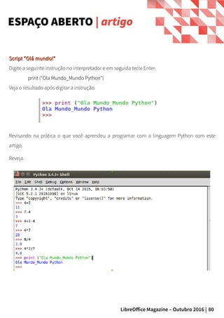 80LibreOffice Magazine – Outubro 2016 |
Script “Olá mundo!”Script “Olá mundo!”
Digite a seguinte instrução no interpretador e em seguida tecle Enter.
print ("Ola Mundo_Mundo Python")print ("Ola Mundo_Mundo Python")
Veja o resultado após digitar a instrução.
ESPAÇO ABERTO | artigo
Revisando na prática o que você aprendeu a programar com a linguagem Python com este
artigo.
Reveja.
 