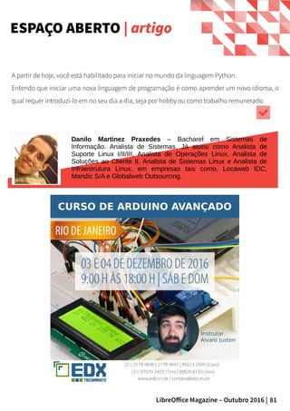 81LibreOffice Magazine – Outubro 2016 |
A partir de hoje, você está habilitado para iniciar no mundo da linguagem Python.
Entendo que iniciar uma nova linguagem de programação é como aprender um novo idioma, o
qual requer introduzi-lo em no seu dia a dia, seja por hobby ou como trabalho remunerado.
ESPAÇO ABERTO | artigo
Danilo Martinez Praxedes – Bacharel em Sistemas de
Informação. Analista de Sistemas. Já atuou como Analista de
Suporte Linux I/II/III, Analista de Operações Linux, Analista de
Soluções ao Cliente II, Analista de Sistemas Linux e Analista de
Infraestrutura Linux, em empresas tais como, Locaweb IDC,
Mandic S/A e Globalweb Outsourcing.
 