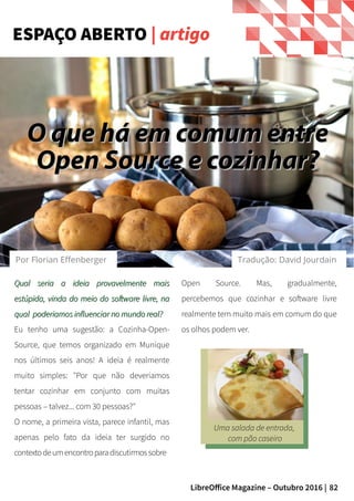 82LibreOffice Magazine – Outubro 2016 |
Qual seria a ideia provavelmente maisQual seria a ideia provavelmente mais
estúpida, vinda do meio do software livre, naestúpida, vinda do meio do software livre, na
qual poderiamos influenciar no mundo real?qual poderiamos influenciar no mundo real?
Eu tenho uma sugestão: a Cozinha-Open-
Source, que temos organizado em Munique
nos últimos seis anos! A ideia é realmente
muito simples: "Por que não deveriamos
tentar cozinhar em conjunto com muitas
pessoas – talvez... com 30 pessoas?"
O nome, a primeira vista, parece infantil, mas
apenas pelo fato da ideia ter surgido no
contextodeumencontroparadiscutirmossobre
Open Source. Mas, gradualmente,
percebemos que cozinhar e software livre
realmente tem muito mais em comum do que
os olhos podem ver.
ESPAÇO ABERTO | artigo
Uma salada de entrada,
com pão caseiro
O que há em comum entreO que há em comum entre
Open Source e cozinhar?Open Source e cozinhar?
Por Florian Effenberger Tradução: David Jourdain
 