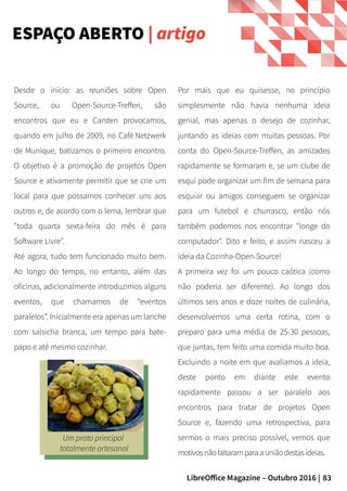 83LibreOffice Magazine – Outubro 2016 |
Por mais que eu quisesse, no princípio
simplesmente não havia nenhuma ideia
genial, mas apenas o desejo de cozinhar,
juntando as ideias com muitas pessoas. Por
conta do Open-Source-Treffen, as amizades
rapidamente se formaram e, se um clube de
esqui pode organizar um fim de semana para
esquiar ou amigos conseguem se organizar
para um futebol e churrasco, então nós
também podemos nos encontrar "longe do
computador". Dito e feito, e assim nasceu a
ideia da Cozinha-Open-Source!
A primeira vez foi um pouco caótica (como
não poderia ser diferente). Ao longo dos
últimos seis anos e doze noites de culinária,
desenvolvemos uma certa rotina, com o
preparo para uma média de 25-30 pessoas,
que juntas, tem feito uma comida muito boa.
Excluindo a noite em que avaliamos a ideia,
deste ponto em diante este evento
rapidamente passou a ser paralelo aos
encontros para tratar de projetos Open
Source e, fazendo uma retrospectiva, para
sermos o mais preciso possível, vemos que
motivosnãofaltaramparaauniãodestasideias.
Desde o início: as reuniões sobre Open
Source, ou Open-Source-Treffen, são
encontros que eu e Carsten provocamos,
quando em julho de 2009, no Café Netzwerk
de Munique, batizamos o primeiro encontro.
O objetivo é a promoção de projetos Open
Source e ativamente permitir que se crie um
local para que possamos conhecer uns aos
outros e, de acordo com o lema, lembrar que
"toda quarta sexta-feira do mês é para
Software Livre".
Até agora, tudo tem funcionado muito bem.
Ao longo do tempo, no entanto, além das
oficinas, adicionalmente introduzimos alguns
eventos, que chamamos de “eventos
paralelos”. Inicialmente era apenas um lanche
com salsicha branca, um tempo para bate-
papo e até mesmo cozinhar.
ESPAÇO ABERTO | artigo
Um prato principal
totalmente artesanal
 