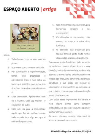 84LibreOffice Magazine – Outubro 2016 |
6) Nos motivamos uns aos outros, para
tomarmos coragem e nos
envolvermos;
7) Coordenação é importante, mas,
mesmo no caos – a coisa ainda
funciona;
8) O resultado está disponível para
todos e tem um gosto muito melhor
do que algo acabado, de prateleira.
Exatamente assim funcionam (não somente)
os melhores projetos Open Source – com
diversão, senso de comunidade, curiosidade,
abertura a novas ideias, atitude positiva em
relação aos erros, uma convivência calorosa e
agradável, o quê acaba por motivar os
interessados a compartilhar as conquistas e
que culmina com um pouco de coordenação
e uma pitada de sorte.
Com todos esses ingredientes na panela, e
mais alguns outros como coragem,
criatividade, um pouco de loucura e aprender
a olhar “além das janelas”.
As vezes erramos, caímos, mas você só
aprende mesmo é com os erros.
Vejam.
1) Trabalhamos com o que nos dá
prazer;
2) Nos vemos como uma comunidade;
3) Por curiosidade e experimentação,
temos feito progressos e
aprendemos mais e mais sobre os
temas que nos interessam, o que tem
sido bom para nós e para o tema em
si;
4) Erros acontecem. Aprendemos com
ele e ficamos cada vez melhor - e
ninguém ri do outro;
5) Cada um traz para a comunidade
aquilo que faz de melhor, porque
todo mundo tem algo em que é
melhor do que o outro;
ESPAÇO ABERTO | artigo
Um prato principal,
totalmente artesanal
 