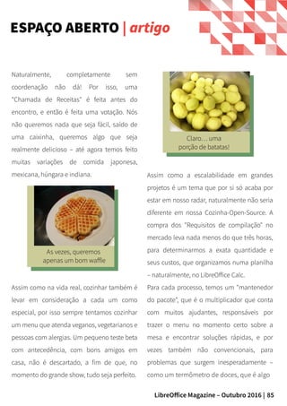 85LibreOffice Magazine – Outubro 2016 |
Assim como a escalabilidade em grandes
projetos é um tema que por si só acaba por
estar em nosso radar, naturalmente não seria
diferente em nossa Cozinha-Open-Source. A
compra dos "Requisitos de compilação" no
mercado leva nada menos do que três horas,
para determinarmos a exata quantidade e
seus custos, que organizamos numa planilha
– naturalmente, no LibreOffice Calc.
Para cada processo, temos um "mantenedor
do pacote", que é o multiplicador que conta
com muitos ajudantes, responsáveis por
trazer o menu no momento certo sobre a
mesa e encontrar soluções rápidas, e por
vezes também não convencionais, para
problemas que surgem inesperadamente –
como um termômetro de doces, que é algo
Naturalmente, completamente sem
coordenação não dá! Por isso, uma
"Chamada de Receitas" é feita antes do
encontro, e então é feita uma votação. Nós
não queremos nada que seja fácil, saído de
uma caixinha, queremos algo que seja
realmente delicioso – até agora temos feito
muitas variações de comida japonesa,
mexicana, húngara e indiana.
ESPAÇO ABERTO | artigo
As vezes, queremos
apenas um bom waffle
Assim como na vida real, cozinhar também é
levar em consideração a cada um como
especial, por isso sempre tentamos cozinhar
um menu que atenda veganos, vegetarianos e
pessoas com alergias. Um pequeno teste beta
com antecedência, com bons amigos em
casa, não é descartado, a fim de que, no
momento do grande show, tudo seja perfeito.
Claro… uma
porção de batatas!
 