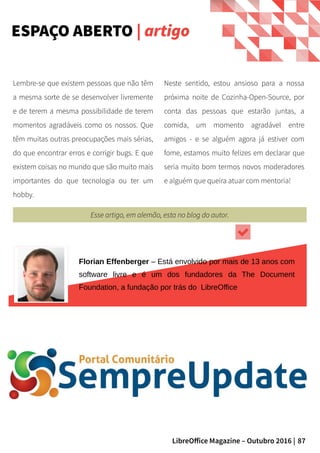 87LibreOffice Magazine – Outubro 2016 |
Neste sentido, estou ansioso para a nossa
próxima noite de Cozinha-Open-Source, por
conta das pessoas que estarão juntas, a
comida, um momento agradável entre
amigos - e se alguém agora já estiver com
fome, estamos muito felizes em declarar que
seria muito bom termos novos moderadores
e alguém que queira atuar com mentoria!
Lembre-se que existem pessoas que não têm
a mesma sorte de se desenvolver livremente
e de terem a mesma possibilidade de terem
momentos agradáveis como os nossos. Que
têm muitas outras preocupações mais sérias,
do que encontrar erros e corrigir bugs. E que
existem coisas no mundo que são muito mais
importantes do que tecnologia ou ter um
hobby.
ESPAÇO ABERTO | artigo
Florian Effenberger – Está envolvido por mais de 13 anos com
software livre e é um dos fundadores da The Document
Foundation, a fundação por trás do LibreOffice
Esse artigo, em alemão, esta no blog do autor.
 