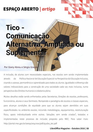 88LibreOffice Magazine – Outubro 2016 |
A inclusão, de alunos com necessidades especiais, nas escolas vem sendo implementada
através da Política Nacional de Educação Especial na Perspectiva da Educação Inclusiva,
visando o acesso, permanência e aprendizado para todos os alunos. Igualdade e diferença são
valores indissociáveis para a construção de uma sociedade cada vez mais inclusiva, numa
perspectiva dos Direitos Humanos e cidadania plena.
Muitos desafios estão sendo enfrentados pelas Secretarias, Direções de escolas, professores,
funcionários, alunos e seus familiares. Rompendo o paradigma de escolas e classes especiais,
para alcançar condições de equidade para que os alunos sejam atendidos em suas
especificidades no ambiente escolar, incluindo metodologias, equipamentos, reestruturação
física, apoio individualizado entre outros. Soluções vem sendo criadas², testadas e
implementadas neste processo de inclusão proposto pelo MEC. Para saber mais:
http://portal.mec.gov.br/seesp/arquivos/pdf/ajudas_tec.pdf
ESPAÇO ABERTO | artigo
Por Giany Abreu e Sérgio Graças
Tico -Tico -
ComunicaçãoComunicação
Alternativa, Ampliada ouAlternativa, Ampliada ou
SuplementarSuplementar
 