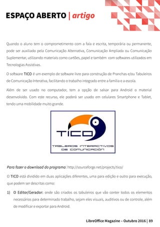 89LibreOffice Magazine – Outubro 2016 |
Para fazer o download do programa: http://sourceforge.net/projects/tico/
O TICO está dividido em duas aplicações diferentes, uma para edição e outro para execução,
que podem ser descritas como:
1) O Editor/Gerador: onde são criados os tabuleiros que vão conter todos os elementos
necessários para determinado trabalho, sejam eles visuais, auditivos ou de controle, além
de modificar e exportar para Android.
Quando o aluno tem o comprometimento com a fala e escrita, temporária ou permanente,
pode ser auxiliado pela Comunicação Alternativa, Comunicação Ampliada ou Comunicação
Suplementar, utilizando materiais como cartões, papel e também com softwares utilizados em
Tecnologias Assistivas.
O software TICO é um exemplo de software livre para construção de Pranchas e/ou Tabuleiros
de Comunicação Interativa, facilitando o trabalho integrado entre a família e a escola.
Além de ser usado no computador, tem a opção de salvar para Android o material
desenvolvido. Com este recurso, ele poderá ser usado em celulares Smartphone e Tablet,
tendo uma mobilidade muito grande.
ESPAÇO ABERTO | artigo
 