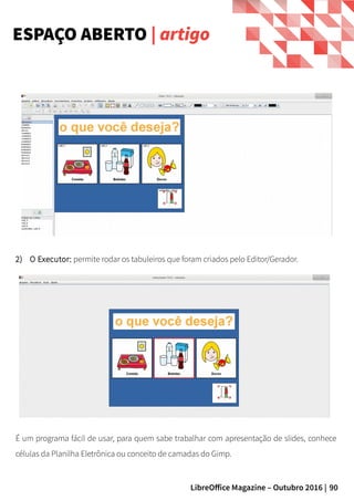 90LibreOffice Magazine – Outubro 2016 |
2) O Executor: permite rodar os tabuleiros que foram criados pelo Editor/Gerador.
ESPAÇO ABERTO | artigo
É um programa fácil de usar, para quem sabe trabalhar com apresentação de slides, conhece
células da Planilha Eletrônica ou conceito de camadas do Gimp.
 