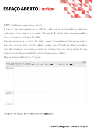91LibreOffice Magazine – Outubro 2016 |
O TICO trabalha com o conceito de prancha.
A prancha pode ser comparada a um slide. Em cada prancha você cria células e nelas você
pode aplicar texto, imagens, som e ações. Há a opção de navegar entre pranchas ou células
através de botões ou ações pré definidas.
O programa apresenta um banco de imagens, porém é possível acrescentar outras imagens.
Uma dica: crie uma pasta, contendo todas as imagens que você pretende utilizar, salvando-as
com letra minúscula, sem espaço ou caracteres especias. Salve seu projeto dentro da pasta
criada, assim facilitará a socialização e compartilhamento do trabalho.
Observe abaixo a tela inicial do Programa.
ESPAÇO ABERTO | artigo
Compare com a figura do Projeto chamado “videoaula”:
 