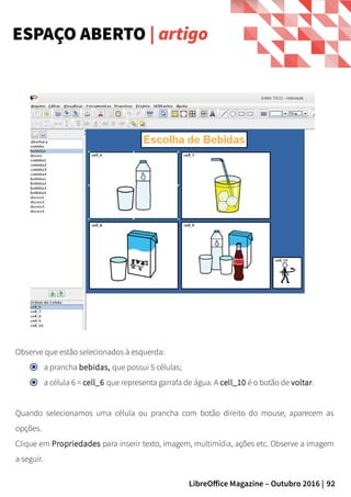 92LibreOffice Magazine – Outubro 2016 |
ESPAÇO ABERTO | artigo
Observe que estão selecionados à esquerda:
a prancha bebidas, que possui 5 células;
a célula 6 = cell_6 que representa garrafa de água. A cell_10 é o botão de voltar.
Quando selecionamos uma célula ou prancha com botão direito do mouse, aparecem as
opções.
Clique em Propriedades para inserir texto, imagem, multimídia, ações etc. Observe a imagem
a seguir.
 
