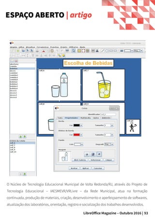 93LibreOffice Magazine – Outubro 2016 |
ESPAÇO ABERTO | artigo
O Núcleo de Tecnologia Educacional Municipal de Volta Redonda/RJ, através do Projeto de
Tecnologia Educacional – IAESMEVR/VRLivre – da Rede Municipal, atua na formação
continuada, produção de materiais, criação, desenvolvimento e aperfeiçoamento de softwares,
atualização dos laboratórios, orientação, registro e socialização dos trabalhos desenvolvidos.
 