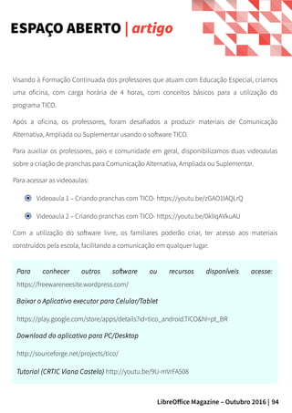 94LibreOffice Magazine – Outubro 2016 |
ESPAÇO ABERTO | artigo
Visando à Formação Continuada dos professores que atuam com Educação Especial, criamos
uma oficina, com carga horária de 4 horas, com conceitos básicos para a utilização do
programa TICO.
Após a oficina, os professores, foram desafiados a produzir materiais de Comunicação
Alternativa, Ampliada ou Suplementar usando o software TICO.
Para auxiliar os professores, pais e comunidade em geral, disponibilizamos duas videoaulas
sobre a criação de pranchas para Comunicação Alternativa, Ampliada ou Suplementar.
Para acessar as videoaulas:
Videoaula 1 – Criando pranchas com TICO- https://youtu.be/zGAO1IAQLrQ
Videoaula 2 – Criando pranchas com TICO- https://youtu.be/0klIqAVkuAU
Com a utilização do software livre, os familiares poderão criar, ter acesso aos materiais
construídos pela escola, facilitando a comunicação em qualquer lugar.
Para conhecer outros software ou recursos disponíveis acesse:
https://freewareneesite.wordpress.com/
Baixar o Aplicativo executor para Celular/Tablet
https://play.google.com/store/apps/details?id=tico_android.TICO&hl=pt_BR
Download do aplicativo para PC/Desktop
http://sourceforge.net/projects/tico/
Tutorial (CRTIC Viana Castelo) http://youtu.be/9U-mVrFA508
 