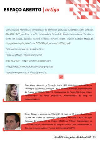 95LibreOffice Magazine – Outubro 2016 |
Giany Abreu - Atuando na Educação desde 1986; Multiplicadora do Núcleo de
Tecnologia Educacional Municipal - NTM de Volta Redonda; Implementadora
do Projeto IAESMEVR SME/VR; Colaboradora do ProjetoGNU/Linux Vrlivre;
Administradora do Portal IAESMEVR; Administradora do Blog dos
Implementadores.
ESPAÇO ABERTO | artigo
Sergio Graças – Atuando na Educação há mais de 15 anos; Coordenador
Técnico do Núcleo de Tecnologia Educacional Municipal - NTM de Volta
Redonda; Desenvolvedor do Projeto GNU/Linux VRlivre; Administrador do
Portal IAESMEVR; Administrador do Blog do Técnico Linux; Administrador do
Blog dos Implementadores; Técnico de Informática SMEVR.
Comunicação Alternativa: comparação de softwares gratuitos elaborados com símbolos
ARASAAC: TICO, AraBoard e In-Tic Universidade Federal do Rio de Janeiro Autor: Vera Lucia
Vieira de Souza, Luciana Rivillini Ferreira, Miryam Pelosi, Thaline Furtado Mesquita.
http://www.ufrgs.br/teias/isaac/VCBCAA/pdf_resumo/116006_1.pdf
Para saber mais sobre o nosso trabalho:
Portal IAESMEVR - http://iaesmevr.net
Blog IAESMEVR - http://iaesmevr.blogspot.com
Vídeos: https://www.youtube.com/c/sergiogracas
https://www.youtube.com/user/gianyabreu
 