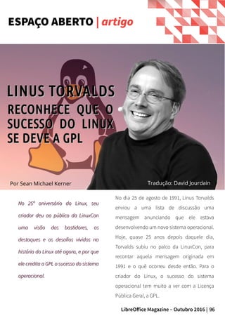 96LibreOffice Magazine – Outubro 2016 |
No 25º aniversário do Linux, seuNo 25º aniversário do Linux, seu
criador deu ao público da LinuxConcriador deu ao público da LinuxCon
uma visão dos bastidores, osuma visão dos bastidores, os
destaques e os desafios vividos nadestaques e os desafios vividos na
história do Linux até agora, e por quehistória do Linux até agora, e por que
ele credita a GPL o sucesso do sistemaele credita a GPL o sucesso do sistema
operacional.operacional.
No dia 25 de agosto de 1991, Linus Torvalds
enviou a uma lista de discussão uma
mensagem anunciando que ele estava
desenvolvendo um novo sistema operacional.
Hoje, quase 25 anos depois daquele dia,
Torvalds subiu no palco da LinuxCon, para
recontar aquela mensagem originada em
1991 e o quê ocorreu desde então. Para o
criador do Linux, o sucesso do sistema
operacional tem muito a ver com a Licença
Pública Geral, a GPL.
ESPAÇO ABERTO | artigo
Por Sean Michael Kerner
RECONHECE QUE ORECONHECE QUE O
SUCESSO DO LINUXSUCESSO DO LINUX
SE DEVE A GPLSE DEVE A GPL
Tradução: David Jourdain
LINUS TORVALDSLINUS TORVALDS
 