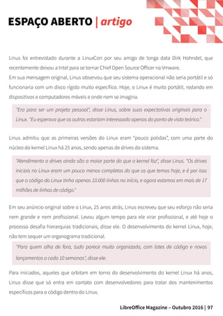 97LibreOffice Magazine – Outubro 2016 |
Linus foi entrevistado durante a LinuxCon por seu amigo de longa data Dirk Hohndel, que
recentemente deixou a Intel para se tornar Chief Open Source Officer na Vmware.
Em sua mensagem original, Linus observou que seu sistema operacional não seria portátil e só
funcionaria com um disco rígido muito específico. Hoje, o Linux é muito portátil, rodando em
dispositivos e computadores móveis e onde nem se imagina.
ESPAÇO ABERTO | artigo
"Era para ser um projeto pessoal", disse Linus, sobre suas expectativas originais para o
Linux. "Eu esperava que os outros estariam interessado apenas do ponto de vista teórico."
Linus admitiu que as primeiras versões do Linux eram “pouco polidas”, com uma parte do
núcleo do kernel Linux há 25 anos, sendo apenas de drives do sistema.
"Atendimento a drives ainda são a maior parte do que o kernel faz", disse Linus. "Os drives
iniciais no Linux eram um pouco menos completos do que os que temos hoje, e é por isso
que o código do Linux tinha apenas 10.000 linhas no início, e agora estamos em mais de 17
milhões de linhas de código."
Em seu anúncio original sobre o Linux, 25 anos atrás, Linus escreveu que seu esforço não seria
nem grande e nem profissional. Levou algum tempo para ele virar profissional, e até hoje o
processo desafia hierarquias tradicionais, disse ele. O desenvolvimento do kernel Linux, hoje,
não tem sequer um organograma tradicional.
"Para quem olha de fora, tudo parece muito organizado, com lotes de código e novos
lançamentos a cada 10 semanas", disse ele.
Para iniciados, aqueles que orbitam em torno do desenvolvimento do kernel Linux há anos,
Linus disse que só entra em contato com desenvolvedores para tratar dos mantenimentos
específicos para o código dentro do Linux.
 