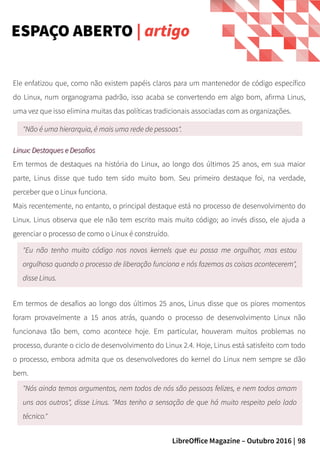 98LibreOffice Magazine – Outubro 2016 |
Ele enfatizou que, como não existem papéis claros para um mantenedor de código específico
do Linux, num organograma padrão, isso acaba se convertendo em algo bom, afirma Linus,
uma vez que isso elimina muitas das políticas tradicionais associadas com as organizações.
ESPAÇO ABERTO | artigo
"Não é uma hierarquia, é mais uma rede de pessoas".
Linux: Destaques e DesafiosLinux: Destaques e Desafios
Em termos de destaques na história do Linux, ao longo dos últimos 25 anos, em sua maior
parte, Linus disse que tudo tem sido muito bom. Seu primeiro destaque foi, na verdade,
perceber que o Linux funciona.
Mais recentemente, no entanto, o principal destaque está no processo de desenvolvimento do
Linux. Linus observa que ele não tem escrito mais muito código; ao invés disso, ele ajuda a
gerenciar o processo de como o Linux é construído.
"Eu não tenho muito código nos novos kernels que eu possa me orgulhar, mas estou
orgulhoso quando o processo de liberação funciona e nós fazemos as coisas acontecerem",
disse Linus.
Em termos de desafios ao longo dos últimos 25 anos, Linus disse que os piores momentos
foram provavelmente a 15 anos atrás, quando o processo de desenvolvimento Linux não
funcionava tão bem, como acontece hoje. Em particular, houveram muitos problemas no
processo, durante o ciclo de desenvolvimento do Linux 2.4. Hoje, Linus está satisfeito com todo
o processo, embora admita que os desenvolvedores do kernel do Linux nem sempre se dão
bem.
"Nós ainda temos argumentos, nem todos de nós são pessoas felizes, e nem todos amam
uns aos outros", disse Linus. "Mas tenho a sensação de que há muito respeito pelo lado
técnico."
 