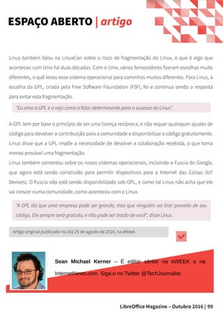 99LibreOffice Magazine – Outubro 2016 |
Linus também falou na LinuxCon sobre o risco de fragmentação do Linux, o que é algo que
aconteceu com Unix há duas décadas. Com o Unix, vários fornecedores fizeram escolhas muito
diferentes, o quê levou esse sistema operacional para caminhos muitos diferentes. Para Linus, a
escolha da GPL, criada pela Free Software Foundation (FSF), foi e continua sendo a resposta
para evitar esta fragmentação.
ESPAÇO ABERTO | artigo
"Eu amo a GPL e a vejo como o fator determinante para o sucesso do Linux".
A GPL tem por base o princípio de ser uma licença recíproca, e não requer quaisquer ajustes de
código para devolver a contribuição para a comunidade e disponibilizar o código gratuitamente.
Linus disse que a GPL impõe a necessidade de devolver a colaboração recebida, o que torna
menos provável uma fragmentação.
Linus também comentou sobre os novos sistemas operacionais, incluindo o Fuscia do Google,
que agora está sendo construído para permitir dispositivos para a Internet das Coisas (IoT
Devices). O Fuscia não está sendo disponibilizado sob GPL, e como tal Linus não acha que ele
vai crescer numa comunidade, como aconteceu com o Linux.
"A GPL diz que uma empresa pode ser grande, mas que ninguém vai tirar proveito de seu
código. Ele sempre será gratuito, e não pode ser tirado de você", disse Linus.
Artigo original publicado no dia 25 de agosto de 2016, na eWeek
Sean Michael Kerner – É editor sênior na eWEEK e na
InternetNews.com. Siga-o no Twitter @TechJournalist.
 