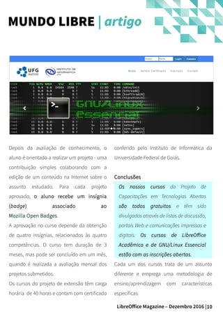 10LibreOffice Magazine – Dezembro 2016 |
conferido pelo Instituto de Informática da
Universidade Federal de Goiás.
ConclusõesConclusões
Os nossos cursos do Projeto de
Capacitações em Tecnologias Abertas
são todos gratuitos e têm sido
divulgados através de listas de discussão,
portais Web e comunicações impressas e
digitais. Os cursos de LibreOffice
Acadêmico e de GNU/Linux Essencial
estão com as inscrições abertas.
Cada um dos cursos trata de um assunto
diferente e emprega uma metodologia de
ensino/aprendizagem com características
específicas.
Depois da avaliação de conhecimento, o
aluno é orientado a realizar um projeto - uma
contribuição simples colaborando com a
edição de um conteúdo na Internet sobre o
assunto estudado. Para cada projeto
aprovado, o aluno recebe um insígnia
(badge) associado ao
Mozilla Open Badges.
A aprovação no curso depende da obtenção
de quatro insígnias, relacionados às quatro
competências. O curso tem duração de 3
meses, mas pode ser concluído em um mês,
quando é realizada a avaliação mensal dos
projetos submetidos.
Os cursos do projeto de extensão têm carga
horária de 40 horas e contam com certificado
MUNDO LIBRE | artigo
 