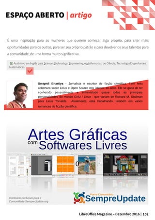 102LibreOffice Magazine – Dezembro 2016 |
É uma inspiração para as mulheres que querem começar algo próprio, para criar mais
oportunidades para os outros, para ser seu próprio patrão e para devolver os seus talentos para
a comunidade, de uma forma muito significativa.
[1][1] Acrônimo em Inglês para Science, Technology, Engineering, e Mathematics, ou Ciência, Tecnologia Engenharia e
Matemáticas.
Swapnil Bhartiya - Jornalista e escritor de ficção cientifica. Tem feito
cobertura sobre Linux e Open Source nos últimos 10 anos. Ele se gaba de ter
conhecido pessoalmente e entrevistado quase todas as principais
personalidades do mundo GNU / Linux - que variam de Richard M. Stallman
para Linus Torvalds. Atualmente, está trabalhando, também em vários
romances de ficção científica.
0
ESPAÇO ABERTO | artigo
 