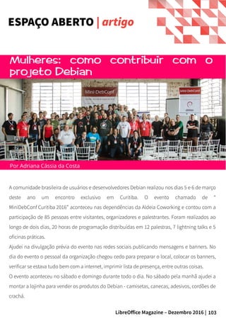103LibreOffice Magazine – Dezembro 2016 |
A comunidade brasileira de usuários e desenvolvedores Debian realizou nos dias 5 e 6 de março
deste ano um encontro exclusivo em Curitiba. O evento chamado de “
MiniDebConf Curitiba 2016” aconteceu nas dependências da Aldeia Coworking e contou com a
participação de 85 pessoas entre visitantes, organizadores e palestrantes. Foram realizados ao
longo de dois dias, 20 horas de programação distribuídas em 12 palestras, 7 lightning talks e 5
oficinas práticas.
Ajudei na divulgação prévia do evento nas redes sociais publicando mensagens e banners. No
dia do evento o pessoal da organização chegou cedo para preparar o local, colocar os banners,
verificar se estava tudo bem com a internet, imprimir lista de presença, entre outras coisas.
O evento aconteceu no sábado e domingo durante todo o dia. No sábado pela manhã ajudei a
montar a lojinha para vender os produtos do Debian - camisetas, canecas, adesivos, cordões de
crachá.
Por Adriana Cássia da Costa
ESPAÇO ABERTO | artigo
 