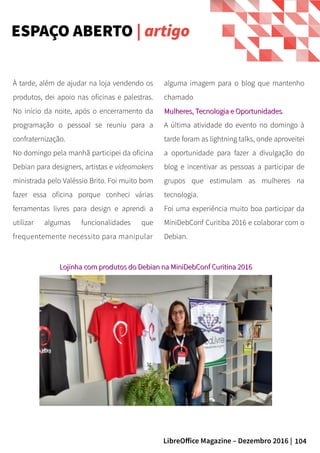 104LibreOffice Magazine – Dezembro 2016 |
alguma imagem para o blog que mantenho
chamado
Mulheres, Tecnologia e OportunidadesMulheres, Tecnologia e Oportunidades.
A última atividade do evento no domingo à
tarde foram as lightning talks, onde aproveitei
a oportunidade para fazer a divulgação do
blog e incentivar as pessoas a participar de
grupos que estimulam as mulheres na
tecnologia.
Foi uma experiência muito boa participar da
MiniDebConf Curitiba 2016 e colaborar com o
Debian.
À tarde, além de ajudar na loja vendendo os
produtos, dei apoio nas oficinas e palestras.
No início da noite, após o encerramento da
programação o pessoal se reuniu para a
confraternização.
No domingo pela manhã participei da oficina
Debian para designers, artistas e videomakers
ministrada pelo Valéssio Brito. Foi muito bom
fazer essa oficina porque conheci várias
ferramentas livres para design e aprendi a
utilizar algumas funcionalidades que
frequentemente necessito para manipular
Lojinha com produtos do Debian na MiniDebConf Curitina 2016Lojinha com produtos do Debian na MiniDebConf Curitina 2016
ESPAÇO ABERTO | artigo
 