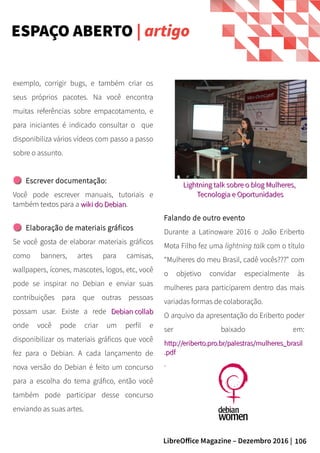 106LibreOffice Magazine – Dezembro 2016 |
exemplo, corrigir bugs, e também criar os
seus próprios pacotes. Na você encontra
muitas referências sobre empacotamento, e
para iniciantes é indicado consultar o que
disponibiliza vários vídeos com passo a passo
sobre o assunto.
Escrever documentação:
Você pode escrever manuais, tutoriais e
também textos para a wiki do Debianwiki do Debian.
Elaboração de materiais gráficos
Se você gosta de elaborar materiais gráficos
como banners, artes para camisas,
wallpapers, ícones, mascotes, logos, etc, você
pode se inspirar no Debian e enviar suas
contribuições para que outras pessoas
possam usar. Existe a rede Debian collabDebian collab
onde você pode criar um perfil e
disponibilizar os materiais gráficos que você
fez para o Debian. A cada lançamento de
nova versão do Debian é feito um concurso
para a escolha do tema gráfico, então você
também pode participar desse concurso
enviando as suas artes.
Falando de outro evento
Durante a Latinoware 2016 o João Eriberto
Mota Filho fez uma lightning talk com o título
“Mulheres do meu Brasil, cadê vocês???” com
o objetivo convidar especialmente às
mulheres para participarem dentro das mais
variadas formas de colaboração.
O arquivo da apresentação do Eriberto poder
ser baixado em:
http://eriberto.pro.br/palestras/mulheres_brasilhttp://eriberto.pro.br/palestras/mulheres_brasil
.pdf.pdf
.
Lightning talkLightning talk sobre o blog Mulheres,sobre o blog Mulheres,
Tecnologia e OportunidadesTecnologia e Oportunidades
ESPAÇO ABERTO | artigo
 