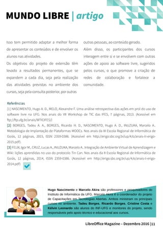 11LibreOffice Magazine – Dezembro 2016 |
outras pessoas, ao conteúdo gerado.
Além disso, os participantes dos cursos
interagem entre si e se envolvem com outras
ações de apoio ao software livre, sugeridos
pelos cursos, o que promove a criação de
redes de colaboração e fortalece a
comunidade.
Isso tem permitido adaptar a melhor forma
de apresentar os conteúdos e de envolver os
alunos nas atividades.
Os objetivos do projeto de extensão têm
levado a resultados permanentes, que se
expandem a cada dia, seja pela realização
das atividades previstas no ambiente dos
cursos, seja pela consulta posterior, por outras
Referências
[1] NASCIMENTO, Hugo A. D., MELO, Alexandre F. Uma análise retrospectiva das ações em prol do uso de
software livre na UFG. Nos anais do VII Workshop de TIC das IFES, 7 páginas, 2013. (Acessível em
ftp://ftp.ufg.br/anais/WTICIFES/)
[2] BORGES, Tadeu A. A., BORGES, Ricardo H. D., NASCIMENTO, Hugo A. D., INUZUKA, Marcelo A..
Metodologia de Implantação de Plataformas MOOCs. Nos anais da III Escola Regional de Informática de
Goiás, 12 páginas, 2015, ISSN 2359-0386. (Acessível em http://erigo.sbc.org.br/up/4/o/anais-iii-erigo-
2015.pdf).
[3] FELIX, Igor M., CRUZ, Lucas A., INUZUKA, Marcelo A.. Integração de Ambiente Virtual de Aprendizagem e
Wiki: lições aprendidas no uso do protocolo Tin Can. Nos anais da II Escola Regional de Informática de
Goiás, 12 páginas, 2014, ISSN 2359-0386. (Acessível em http://erigo.sbc.org.br/up/4/o/anais-ii-erigo-
2014.pdf)
MUNDO LIBRE | artigo
Hugo Nascimento e Marcelo Akira são professores e pesquisadores do
Instituto de Informática da UFG. Marcelo Akira é o coordenador do projeto
de Capacitações em Tecnologias Abertas. Ambos ministram os principais
cursos no ambiente. Tadeu Borges, Ricardo Borges, Cristine Costa e
Kélvin Leonardo são alunos do INF-UFG e monitores do projeto, sendo
responsáveis pelo apoio técnico e educacional aos cursos.
 