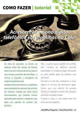 13LibreOffice Magazine – Dezembro 2016 |
COMO FAZER | tutorial
No início de novembro, os clientes daNo início de novembro, os clientes da
telefonia móvel dos estados do Paraná,telefonia móvel dos estados do Paraná,
Santa Catarina e Rio Grande do Sul, tiveramSanta Catarina e Rio Grande do Sul, tiveram
seus números acrescidos do nono dígito - oseus números acrescidos do nono dígito - o
número 9, seguindo o cronograma denúmero 9, seguindo o cronograma de
implementação da Anatel.implementação da Anatel.
A própria Anatel providenciou um aplicativoA própria Anatel providenciou um aplicativo
para atualização dos números dos contatospara atualização dos números dos contatos
nos celulares, seguida por vários outrosnos celulares, seguida por vários outros
desenvolvedores que também criaramdesenvolvedores que também criaram
aplicativos para facilitar a adição do nonoaplicativos para facilitar a adição do nono
dígito nas agendas de contatos dosdígito nas agendas de contatos dos
celulares.celulares.
Mas e quanto àquela agenda de contatos
com números de telefones celulares
planilhados em função de algum formulário
ou pelo simples gosto de trabalhar com
planilhas?
No Calc é muito fácil acrescentar o nono
dígito e é isso que vou demonstrar agora.
Vamos usar uma planilha de contatos
(fictícios, é claro) bem simples mas suficiente
para fazer um passo a passo.
A figura a seguir é uma tabela com três
colunas e treze registros.
Por Hugo MirandaPor Hugo Miranda
Acrescentar o nono dígitoAcrescentar o nono dígito
telefônico em planilhas no Calctelefônico em planilhas no Calc
 