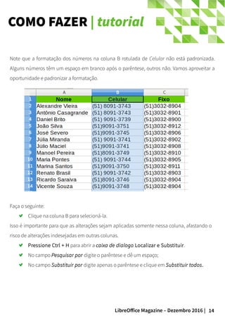 14LibreOffice Magazine – Dezembro 2016 |
COMO FAZER | tutorial
Note que a formatação dos números na coluna B rotulada de Celular não está padronizada.
Alguns números têm um espaço em branco após o parêntese, outros não. Vamos aproveitar a
oportunidade e padronizar a formatação.
Faça o seguinte:
Clique na coluna B para selecioná-la.
Isso é importante para que as alterações sejam aplicadas somente nessa coluna, afastando o
risco de alterações indesejadas em outras colunas.
Pressione Ctrl + H para abrir a caixa de dialogo Localizar e Substituir.
No campo Pesquisar por digite o parêntese e dê um espaço;
No campo Substituir por digite apenas o parêntese e clique em Substituir todos.
 