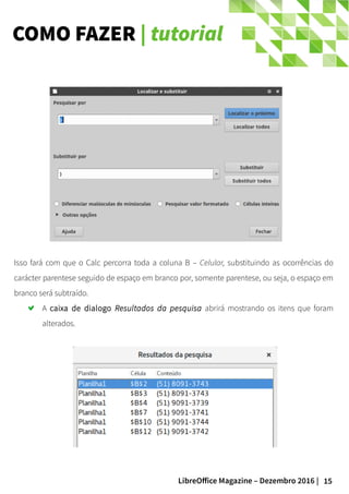 15LibreOffice Magazine – Dezembro 2016 |
COMO FAZER | tutorial
Isso fará com que o Calc percorra toda a coluna B – Celular, substituindo as ocorrências do
carácter parentese seguido de espaço em branco por, somente parentese, ou seja, o espaço em
branco será subtraído.
A caixa de dialogo Resultados da pesquisa abrirá mostrando os itens que foram
alterados.
 