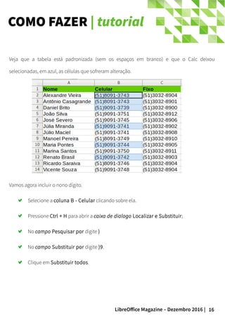 16LibreOffice Magazine – Dezembro 2016 |
COMO FAZER | tutorial
Veja que a tabela está padronizada (sem os espaços em branco) e que o Calc deixou
selecionadas, em azul, as células que sofreram alteração.
Vamos agora incluir o nono dígito.
Selecione a coluna B - Celular clicando sobre ela.
Pressione Ctrl + H para abrir a caixa de dialogo Localizar e Substituir;
No campo Pesquisar por digite )
No campo Substituir por digite )9.
Clique em Substituir todos.
 