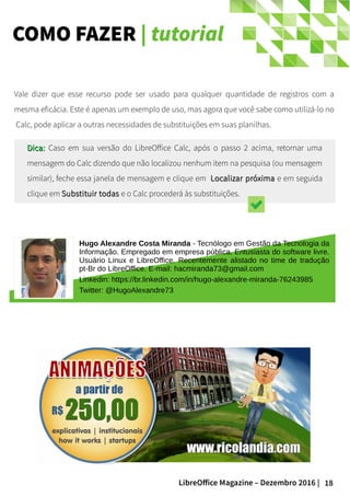 18LibreOffice Magazine – Dezembro 2016 |
COMO FAZER | tutorial
Hugo Alexandre Costa Miranda - Tecnólogo em Gestão da Tecnologia da
Informação. Empregado em empresa pública. Entusiasta do software livre.
Usuário Linux e LibreOffice. Recentemente alistado no time de tradução
pt-Br do LibreOffice. E-mail: hacmiranda73@gmail.com
Linkedin: https://br.linkedin.com/in/hugo-alexandre-miranda-76243985
Twitter: @HugoAlexandre73
Vale dizer que esse recurso pode ser usado para qualquer quantidade de registros com a
mesma eficácia. Este é apenas um exemplo de uso, mas agora que você sabe como utilizá-lo no
Calc, pode aplicar a outras necessidades de substituições em suas planilhas.
Dica:Dica: Caso em sua versão do LibreOffice Calc, após o passo 2 acima, retornar uma
mensagem do Calc dizendo que não localizou nenhum item na pesquisa (ou mensagem
similar), feche essa janela de mensagem e clique em Localizar próximaLocalizar próxima e em seguida
clique em Substituir todasSubstituir todas e o Calc procederá às substituições.
 