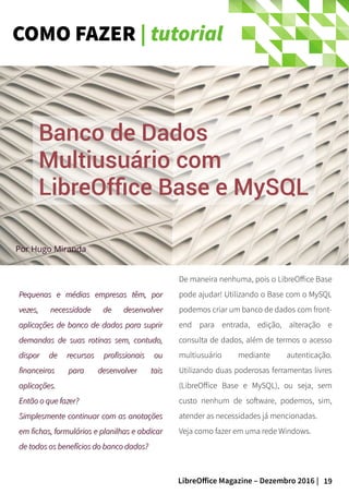 19LibreOffice Magazine – Dezembro 2016 |
COMO FAZER | tutorial
Por Hugo Miranda
Pequenas e médias empresas têm, porPequenas e médias empresas têm, por
vezes, necessidade de desenvolvervezes, necessidade de desenvolver
aplicações de banco de dados para supriraplicações de banco de dados para suprir
demandas de suas rotinas sem, contudo,demandas de suas rotinas sem, contudo,
dispor de recursos profissionais oudispor de recursos profissionais ou
financeiros para desenvolver taisfinanceiros para desenvolver tais
aplicações.aplicações.
Então o que fazer?Então o que fazer?
Simplesmente continuar com as anotaçõesSimplesmente continuar com as anotações
em fichas, formulários e planilhas e abdicarem fichas, formulários e planilhas e abdicar
de todos os benefícios do banco dados?de todos os benefícios do banco dados?
De maneira nenhuma, pois o LibreOffice Base
pode ajudar! Utilizando o Base com o MySQL
podemos criar um banco de dados com front-
end para entrada, edição, alteração e
consulta de dados, além de termos o acesso
multiusuário mediante autenticação.
Utilizando duas poderosas ferramentas livres
(LibreOffice Base e MySQL), ou seja, sem
custo nenhum de software, podemos, sim,
atender as necessidades já mencionadas.
Veja como fazer em uma rede Windows.
Banco de DadosBanco de Dados
Multiusuário comMultiusuário com
LibreOffice Base e MySQLLibreOffice Base e MySQL
 
