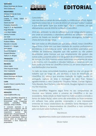 EDITORES
Eliane Domingos de Sousa
Vera Cavalcante
REDATORES
Adriana Cássia da Costa
Bárbara Tostes
Cristine C. Costa, Kélvin S.
Leonardo
David Jourdain
Françoise Wybrecht
Hugo A. D. do Nascimento
Hugo Miranda
John Mark Walker
Johnny Furusato
Jon Gold
José Roberto da Costa Ferreira
Klaibson Ribeiro
Marcelo A. Inuzuka
Ricardo H. D. Borges
Sara Weber
Sonia Montegiove
Swapnil Bhartiya
Tadeu A. A. Borges
TRADUÇÃO
David Jourdain
REVISÃO
Olivier Hallot
Olnei Augusto Araújo
Vera Cavalcante
DIAGRAMAÇÃO
Eliane Domingos de Sousa
Vera Cavalcante
CAPA
Quadro Chave | Leandro Ferra
CONTATO
revista@libreoffice.org
REDAÇÃO
redacao@libreoffice.org
A revista LibreOffice Magazine é
desenvolvida somente com
ferramentas livres. Programas
usados: LibreOffice Draw,
Inkscape, Gimp e Shutter.
O conteúdo assinado e as
imagens que o integram, são de
inteira responsabilidade de seus
respectivos autores. Não
representam necessariamente a
opinião da LibreOffice Magazine
e de seus responsáveis. Todos os
direitos sobre as imagens são
reservados a seus respectivos
proprietários.
Caros leitores
Leio nos diversos canais de comunicação, na mídia social, oficial, digital,
espiritual e coisa e tal, que o ano de 2016 é um ano que “custou” a passar
e que muita gente “quer que acabe logo”. Não vou contestar, por que
efetivamente o ano de 2016 foi no Brasil um ano difícil.
2016 será lembrado na vida do software livre e de código aberto como o
ano onde se consolidou o abandono definitivo do software livre como
politica de Estado em benefício de produtos estrangeiros, fechados e
cheios de furos de segurança.
Mas com todas as dificuldades por que passa o Brasil, nosso LibreOffice
segue firme e forte com sua base instalada de usuários profissionais e
domésticos, e consolidou-se como suíte de escritório alternativa para
milhões de brasileiros, daqueles que não querem ou não podem
desembolsar pelas licenças aos que simplesmente não gostam das
outras suítes, passando pelos que não gostam de vendedores e controles
de licenças. Em 2016, tivemos nossos tradicionais lançamentos de verão
e de inverno, com inovações e robustez habituais e inovamos com um
forte puxão pra frente do LibreOffice Online 2.0, em breve disponível na
sua distribuição Linux favorita.
Do lado da nossa comunidade brasileira, pudemos criar um grupo de
trabalho que ao longo do ano atualizou o Guia de Introdução ao
LibreOffice 5.0, esforço que envolveu tradução do inglês, revisão do
português, captura de telas e montagem da obra final. Nossos
agradecimentos a Vera Cavalcante, Chrystina Pelizer, Clarisse Vigliazzi,
Túlio Macedo, Raul Pacheco, João McCormik, Douglas Vigliazzi e o vosso
mui fiel missivista.
Nosso LibreOffice Magazine segue firme no seu compromisso de
informar seus leitores sobre o universo do LibreOffice e do seu
ecossistema. Nesta edição de Natal trazemos matérias sobre a conexão a
banco de dados MySql, sobre como são entendidos os financiamentos
em software lives pelas grandes corporações e uma interessante
entrevista de nossa colaboradora do LibreItalia Sonia Montejove com
Katarina Behrens, a desenvolvedora do LibreOffice e mais conhecida
pelo nick bubli sobre mulheres na TI.
Boa leitura!.
Agradecemos a todos que colaboraram com essa edição.
Olivier Hallot
EDITORIAL
 