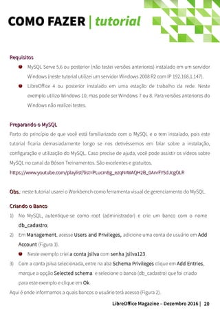 20LibreOffice Magazine – Dezembro 2016 |
COMO FAZER | tutorial
RequisitosRequisitos
MySQL Serve 5.6 ou posterior (não testei versões anteriores) instalado em um servidor
Windows (neste tutorial utilizei um servidor Windows 2008 R2 com IP 192.168.1.147).
LibreOffice 4 ou posterior instalado em uma estação de trabalho da rede. Neste
exemplo utilizo Windows 10, mas pode ser Windows 7 ou 8. Para versões anteriores do
Windows não realizei testes.
Preparando o MySQLPreparando o MySQL
Parto do princípio de que você está familiarizado com o MySQL e o tem instalado, pois este
tutorial ficaria demasiadamente longo se nos detivéssemos em falar sobre a instalação,
configuração e utilização do MySQL. Caso precise de ajuda, você pode assistir os vídeos sobre
MySQL no canal da Bóson Treinamentos. São excelentes e gratuitos.
https://www.youtube.com/playlist?list=PLucm8g_ezqNrWAQH2B_0AnrFY5dJcgOLRhttps://www.youtube.com/playlist?list=PLucm8g_ezqNrWAQH2B_0AnrFY5dJcgOLR
Obs.Obs.: neste tutorial usarei o Workbench como ferramenta visual de gerenciamento do MySQL.
Criando o BancoCriando o Banco
1) No MySQL, autentique-se como root (administrador) e crie um banco com o nome
db_cadastrodb_cadastro;
2) Em Management, acesse Users and Privileges, adicione uma conta de usuário em Add
Account (Figura 1).
Neste exemplo criei a conta jsilva com senha jsilva123.
3) Com a conta jsilva selecionada, entre na aba Schema Privileges clique em Add Entries,
marque a opção Selected schema e selecione o banco (db_cadastro) que foi criado
para este exemplo e clique em Ok.
Aqui é onde informamos a quais bancos o usuário terá acesso (Figura 2).
 