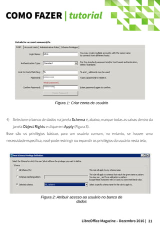 21LibreOffice Magazine – Dezembro 2016 |
COMO FAZER | tutorial
4) Selecione o banco de dados na janela Schema e, abaixo, marque todas as caixas dentro da
janela Object Rights e clique em Apply (Figura 3).
Esse são os privilégios básicos para um usuário comum, no entanto, se houver uma
necessidade específica, você pode restringir ou expandir os privilégios do usuário nesta tela;
Figura 1: Criar conta de usuário
Figura 2: Atribuir acesso ao usuário no banco de
dados
 