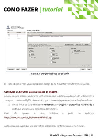 22LibreOffice Magazine – Dezembro 2016 |
COMO FAZER | tutorial
Figura 3: Dar permissões ao usuário
5) Para adicionar mais usuários repita os passos de 2 a 4 quantas vezes forem necessárias.
Configurar o LibreOffice Base na estação de trabalhoConfigurar o LibreOffice Base na estação de trabalho
A primeira coisa a fazer é verificar se você possui o Java instalado. Ainda que não utilizaremos o
Java para conectar ao MySQL, é necessário que o Java esteja presente para utilização do Base.
1) Abra o Writer ou Calc e clique em Ferramentas > Opções > LibreOffice > Avançado e
certifique-se que o Java está instalado (Figura 4).
Caso não apareça o Java, instale-o a partir do endereço
https://www.java.com/pt_BR/download/win10.jsphttps://www.java.com/pt_BR/download/win10.jsp.
Após a instalação verifique se o LibreOffice o identificou conforme aparece na Figura 4.
 