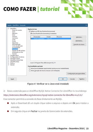 23LibreOffice Magazine – Dezembro 2016 |
COMO FAZER | tutorial
Figura 4: Verificar se o Java está instalado
2) Baixe a extensão para o LibreOffice MySQL Native Connector for LibreOffice 4.x no endereço
https://extensions.libreoffice.org/extensions/mysql-native-connector-for-libreoffice-4.x/1.0.2https://extensions.libreoffice.org/extensions/mysql-native-connector-for-libreoffice-4.x/1.0.2
Esse conector permitirá a conexão do Base diretamente ao MySQL.
Após o Download dê um duplo clique sobre o arquivo e depois em Ok para instalar a
extensão;
Em seguida clique em Fechar na janela do Gerenciador de extensões.
 