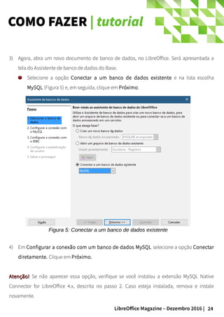 24LibreOffice Magazine – Dezembro 2016 |
COMO FAZER | tutorial
3) Agora, abra um novo documento de banco de dados, no LibreOffice. Será apresentada a
tela do Assistente de banco de dados do Base.
Selecione a opção Conectar a um banco de dados existente e na lista escolha
MySQL (Figura 5) e, em seguida, clique em Próximo.
4) Em Configurar a conexão com um banco de dados MySQL selecione a opção Conectar
diretamente. Clique em Próximo.
Atenção!Atenção! Se não aparecer essa opção, verifique se você instalou a extensão MySQL Native
Connector for LibreOffice 4.x, descrita no passo 2. Caso esteja instalada, remova e instale
novamente.
Figura 5: Conectar a um banco de dados existente
 