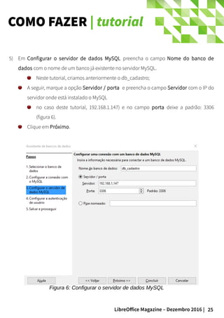 25LibreOffice Magazine – Dezembro 2016 |
COMO FAZER | tutorial
5) Em Configurar o servidor de dados MySQL preencha o campo Nome do banco de
dados com o nome de um banco já existente no servidor MySQL.
Neste tutorial, criamos anteriormente o db_cadastro;
A seguir, marque a opção Servidor / porta e preencha o campo Servidor com o IP do
servidor onde está instalado o MySQL
no caso deste tutorial, 192.168.1.147) e no campo porta deixe a padrão: 3306
(figura 6).
Clique em Próximo.
Figura 6: Configurar o servidor de dados MySQL
 