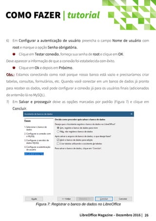 26LibreOffice Magazine – Dezembro 2016 |
COMO FAZER | tutorial
6) Em Configurar a autenticação de usuário preencha o campo Nome de usuário com
root e marque a opção Senha obrigatória.
Clique em Testar conexão, forneça sua senha de root e clique em OK.
Deve aparecer a informação de que a conexão foi estabelecida com êxito.
Clique em Ok e depois em Próximo.
Obs.:Obs.: Estamos conectando como root porque nosso banco está vazio e precisaríamos criar
tabelas, consultas, formulários, etc. Quando você conectar em um banco de dados já pronto
para receber os dados, você pode configurar a conexão já para os usuários finais (adicionados
de antemão lá no MySQL).
7) Em Salvar e prosseguir deixe as opções marcadas por padrão (Figura 7) e clique em
Concluir.
Figura 7: Registrar o banco de dados no LibreOffice
 