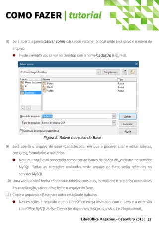 27LibreOffice Magazine – Dezembro 2016 |
COMO FAZER | tutorial
8) Será aberta a janela Salvar como para você escolher o local onde será salvo e o nome do
arquivo.
Neste exemplo vou salvar no Desktop com o nome Cadastro (Figura 8).
Figura 8: Salvar o arquivo do Base
9) Será aberto o arquivo do Base (Cadastro.odb) em que é possível criar e editar tabelas,
consultas, formulários e relatórios.
Note que você está conectado como root ao banco de dados db_cadastro no servidor
MySQL. Todas as alterações realizadas neste arquivo do Base serão refletidas no
servidor MySQL.
10) Uma vez que você tenha criado suas tabelas, consultas, formulários e relatórios necessários
à sua aplicação, salve tudo e feche o arquivo do Base.
11) Copie o arquivo do Base para outra estação de trabalho.
Nas estações é requisito que o LibreOffice esteja instalado, com o Java e a extensão
LibreOffice MySQL Native Connector disponíveis (reveja os passos 1 e 2 logo acima).
 