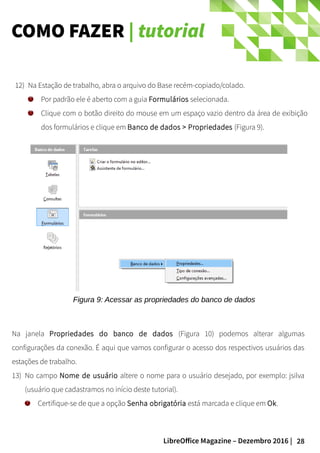 28LibreOffice Magazine – Dezembro 2016 |
COMO FAZER | tutorial
12) Na Estação de trabalho, abra o arquivo do Base recém-copiado/colado.
Por padrão ele é aberto com a guia Formulários selecionada.
Clique com o botão direito do mouse em um espaço vazio dentro da área de exibição
dos formulários e clique em Banco de dados > Propriedades (Figura 9).
Figura 9: Acessar as propriedades do banco de dados
Na janela Propriedades do banco de dados (Figura 10) podemos alterar algumas
configurações da conexão. É aqui que vamos configurar o acesso dos respectivos usuários das
estações de trabalho.
13) No campo Nome de usuário altere o nome para o usuário desejado, por exemplo: jsilva
(usuário que cadastramos no início deste tutorial).
Certifique-se de que a opção Senha obrigatória está marcada e clique em Ok.
 