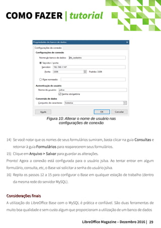 29LibreOffice Magazine – Dezembro 2016 |
COMO FAZER | tutorial
14) Se você notar que os nomes de seus formulários sumiram, basta clicar na guia Consultas e
retornar à guia Formulários para reaparecerem seus formulários.
15) Clique em Arquivo > Salvar para guardar as alterações.
Pronto! Agora a conexão está configurada para o usuário jsilva. Ao tentar entrar em algum
formulário, consulta, etc, o Base vai solicitar a senha do usuário jsilva.
16) Repita os passos 12 a 15 para configurar o Base em qualquer estação de trabalho (dentro
da mesma rede do servidor MySQL).
Considerações finaisConsiderações finais
A utilização do LibreOffice Base com o MySQL é prática e confiável. São duas ferramentas de
muito boa qualidade e sem custo algum que proporcionam a utilização de um banco de dados
Figura 10: Alterar o nome de usuário nas
configurações de conexão
 