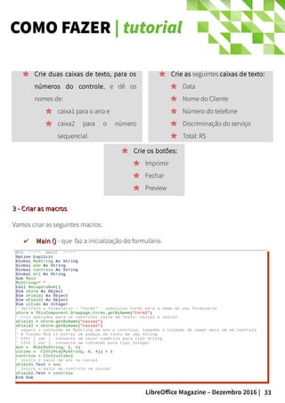33LibreOffice Magazine – Dezembro 2016 |
COMO FAZER | tutorial
Crie as seguintes caixas de texto:
Data
Nome do Cliente
Número do telefone
Discriminação do serviço
Total: R$
Crie duas caixas de texto, para os
números do controle, e dê os
nomes de:
caixa1 para o ano e
caixa2 para o número
sequencial.
Crie os botões:
Imprimir
Fechar
Preview
3 - Criar as macros3 - Criar as macros
Vamos criar as seguintes macros:
✔ Main ()Main () - que faz a inicialização do formulário.
 