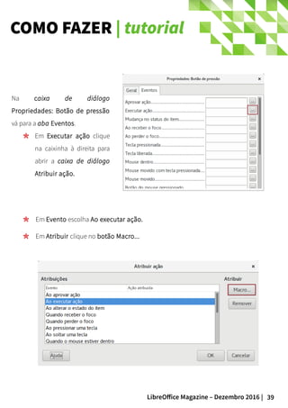 39LibreOffice Magazine – Dezembro 2016 |
COMO FAZER | tutorial
Na caixa de diálogo
Propriedades: Botão de pressão
vá para a aba Eventos.
Em Executar ação clique
na caixinha à direita para
abrir a caixa de diálogo
Atribuir ação.
Em Evento escolha Ao executar ação.
Em Atribuir clique no botão Macro...
 