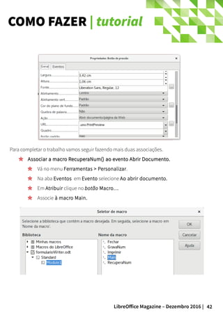42LibreOffice Magazine – Dezembro 2016 |
COMO FAZER | tutorial
Para completar o trabalho vamos seguir fazendo mais duas associações.
Associar a macro RecuperaNum() ao evento Abrir Documento.Associar a macro RecuperaNum() ao evento Abrir Documento.
Vá no menu Ferramentas > Personalizar.
Na aba Eventos em Evento selecione Ao abrir documento.
Em Atribuir clique no botão Macro…
Associe à macro Main.
 