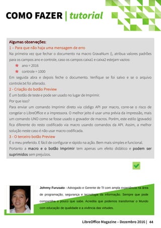 44LibreOffice Magazine – Dezembro 2016 |
COMO FAZER | tutorial
Algumas observações:Algumas observações:
1 – Para que não haja uma mensagem de erro
Na primeira vez que fechar o documento na macro GravaNum (), atribua valores padrões
para os campos ano e controle, caso os campos caixa1 e caixa2 estejam vazios:
ano = 2016
controle = 1000
Em seguida abra e depois feche o documento. Verifique se foi salvo e se o arquivo
controle.txt foi alterado.
2 - Criação do botão Preview
É um botão de teste e pode ser usado no lugar de Imprimir.
Por que isso?
Para enviar um comando Imprimir direto via código API por macro, corre-se o risco de
congelar o LibreOffice e a impressora. O melhor jeito é usar uma prévia da impressão, mais
um comando UNO como se fosse usado o gravador de macros. Porém, este estilo (gravado)
fica diferente do resto codificado via macro usando comandos da API. Assim, a melhor
solução neste caso é não usar macro codificada.
3 - O terceiro botão Preview
É o meu preferido. E fácil de configurar e rápido na ação. Bem mais simples e funcional.
Portanto a macro e o botão Imprimir tem apenas um efeito didático e podem ser
suprimidos sem prejuízos.
Johnny Furusato - Advogado e Gerente de TI com ampla experiência na área
de programação, segurança e tecnologia da informação. Sempre que pode
compartilha o pouco que sabe. Acredita que podemos transformar o Mundo
com educação de qualidade e a vivência das virtudes.
 